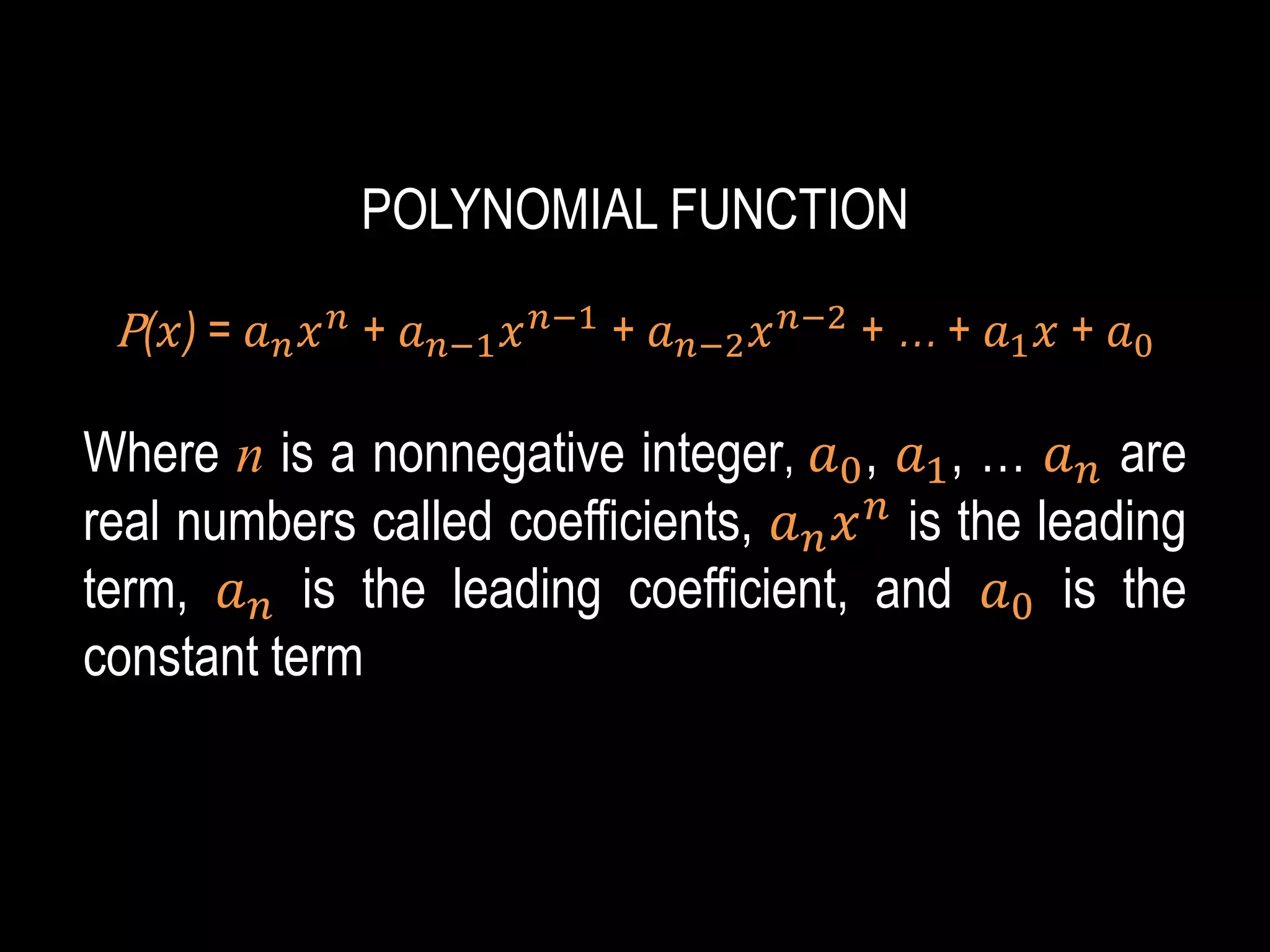 POLYNOMIAL FUNCTION
P(𝑥) = 𝑎𝑛𝑥𝑛
+ 𝑎𝑛−1𝑥𝑛−1
+ 𝑎𝑛−2𝑥𝑛−2
+ … + 𝑎1𝑥 + 𝑎0
Where n is a nonnegative integer, 𝑎0, 𝑎1, … 𝑎𝑛 are
real numbers called coefficients, 𝑎𝑛𝑥𝑛
is the leading
term, 𝑎𝑛 is the leading coefficient, and 𝑎0 is the
constant term
 
