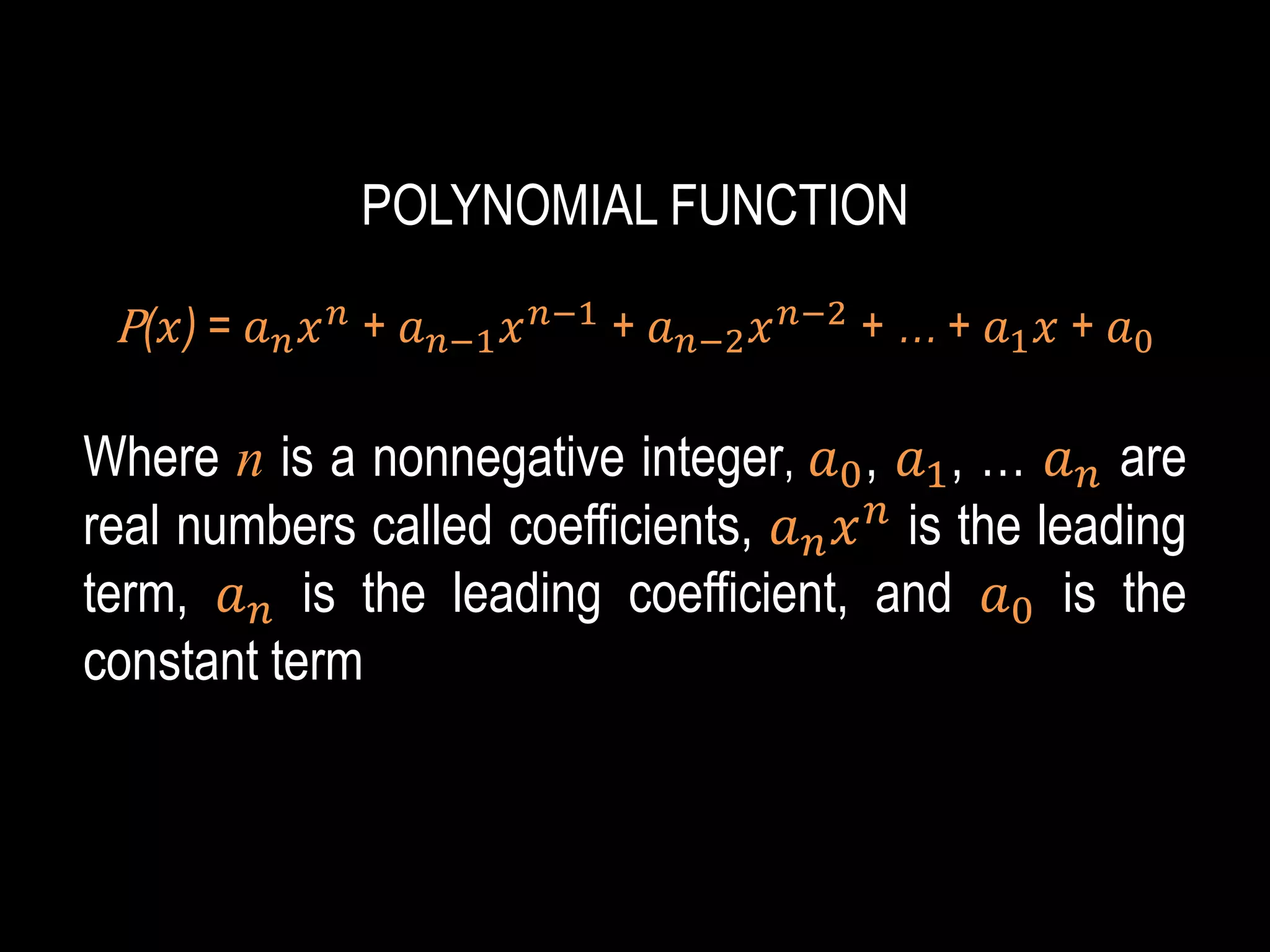 POLYNOMIAL FUNCTION
P(𝑥) = 𝑎𝑛𝑥𝑛 + 𝑎𝑛−1𝑥𝑛−1 + 𝑎𝑛−2𝑥𝑛−2 + … + 𝑎1𝑥 + 𝑎0
Where n is a nonnegative integer, 𝑎0, 𝑎1, … 𝑎𝑛 are
real numbers called coefficients, 𝑎𝑛𝑥𝑛
is the leading
term, 𝑎𝑛 is the leading coefficient, and 𝑎0 is the
constant term
 