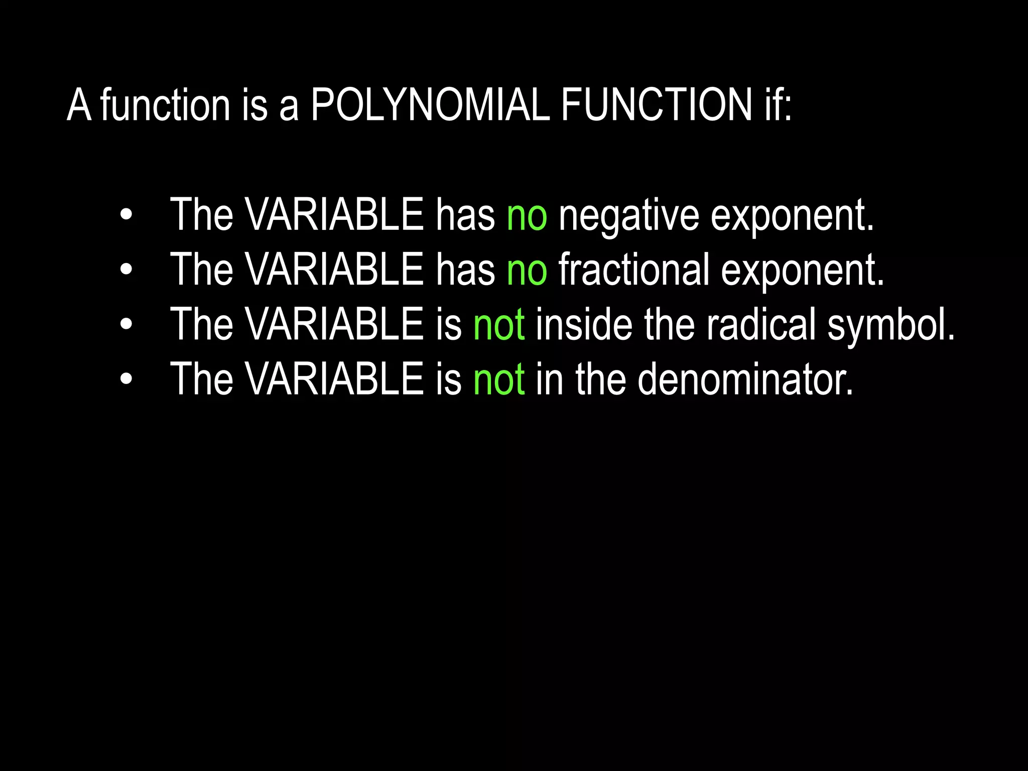 A function is a POLYNOMIAL FUNCTION if:
• The VARIABLE has no negative exponent.
• The VARIABLE has no fractional exponent.
• The VARIABLE is not inside the radical symbol.
• The VARIABLE is not in the denominator.
 