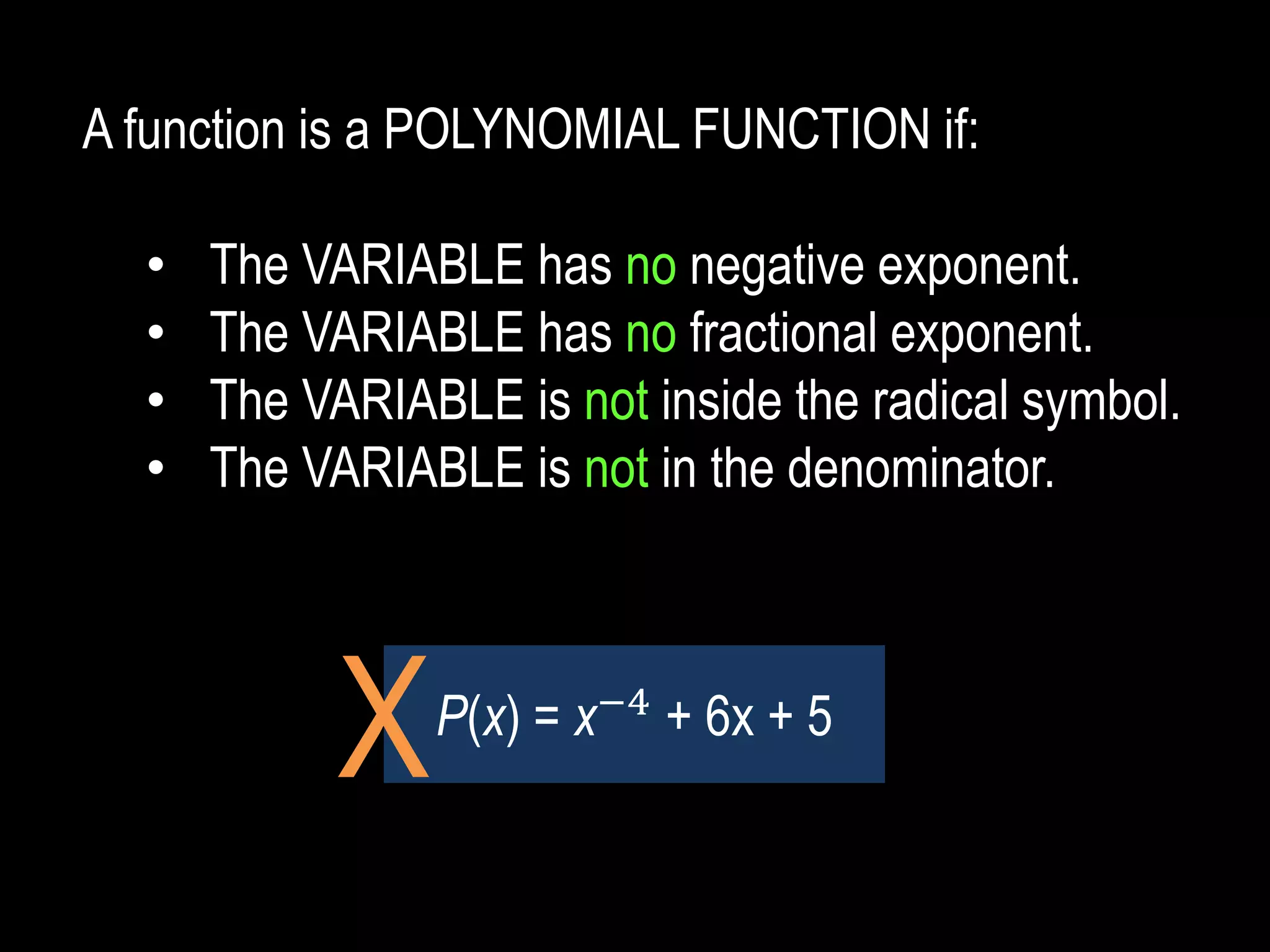 A function is a POLYNOMIAL FUNCTION if:
• The VARIABLE has no negative exponent.
• The VARIABLE has no fractional exponent.
• The VARIABLE is not inside the radical symbol.
• The VARIABLE is not in the denominator.
P(x) = x−4
+ 6x + 5
X
 