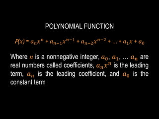POLYNOMIAL FUNCTION
P(𝑥) = 𝑎𝑛𝑥𝑛
+ 𝑎𝑛−1𝑥𝑛−1
+ 𝑎𝑛−2𝑥𝑛−2
+ … + 𝑎1𝑥 + 𝑎0
Where n is a nonnegative integer, 𝑎0, 𝑎1, … 𝑎𝑛 are
real numbers called coefficients, 𝑎𝑛𝑥𝑛
is the leading
term, 𝑎𝑛 is the leading coefficient, and 𝑎0 is the
constant term
 