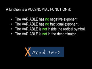 A function is a POLYNOMIAL FUNCTION if:
• The VARIABLE has no negative exponent.
• The VARIABLE has no fractional exponent.
• The VARIABLE is not inside the radical symbol.
• The VARIABLE is not in the denominator.
P(x) = x
3
2 - 7x3
+ 2
X
 
