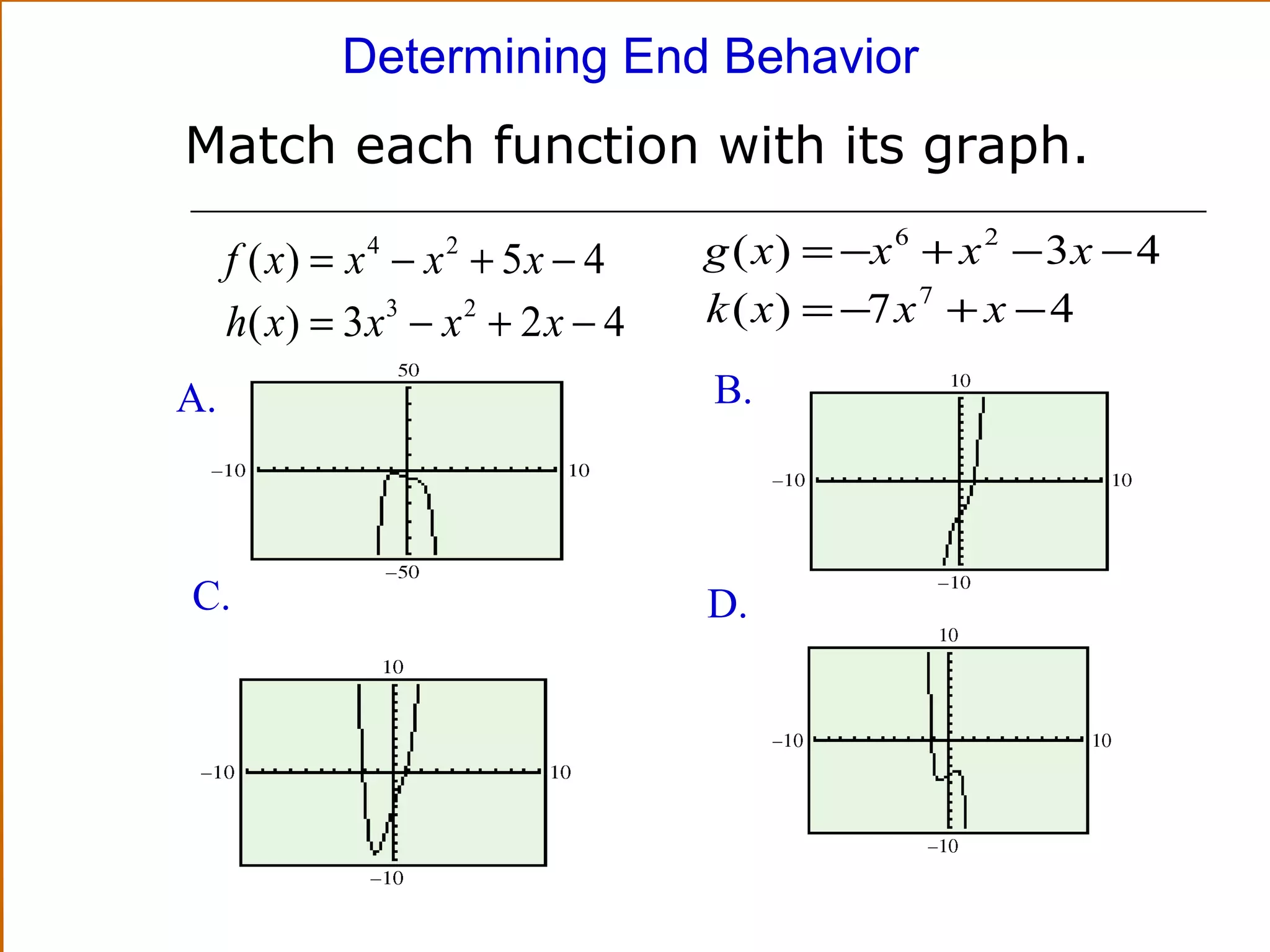 Determining End Behavior

Match each function with its graph.
f ( x) = x − x + 5 x − 4
h( x ) = 3 x 3 − x 2 + 2 x − 4
4

A.

C.

2

g ( x ) = −x 6 + x 2 − 3 x − 4
k ( x ) = −7 x 7 + x − 4
B.

D.

 