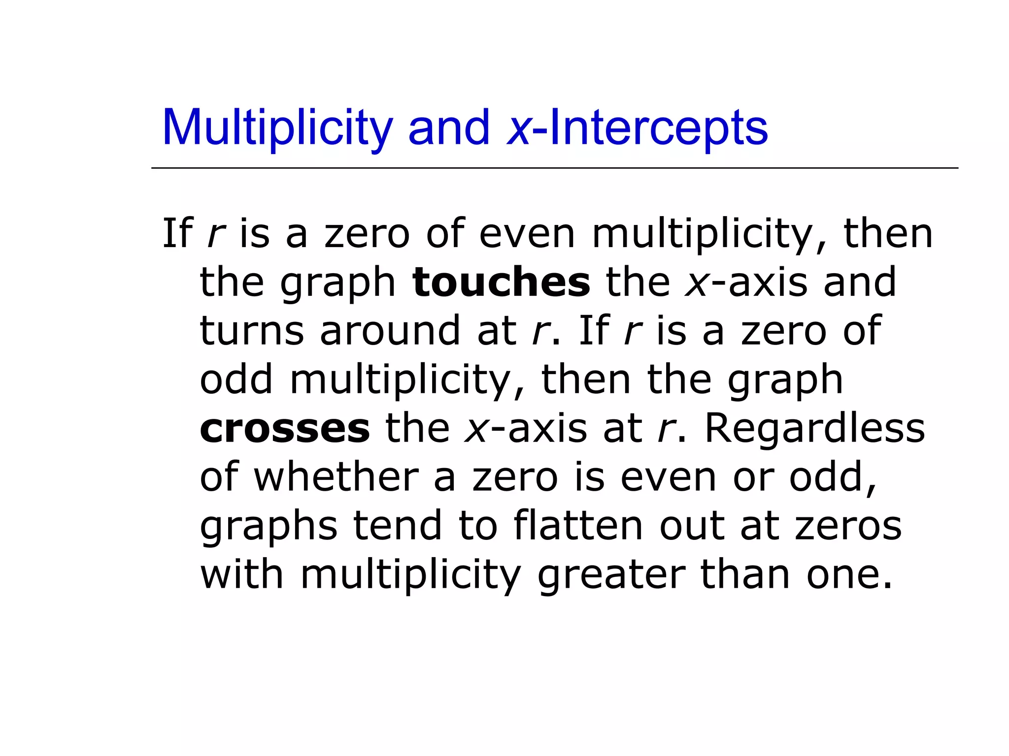 Multiplicity and x-Intercepts
If r is a zero of even multiplicity, then
the graph touches the x-axis and
turns around at r. If r is a zero of
odd multiplicity, then the graph
crosses the x-axis at r. Regardless
of whether a zero is even or odd,
graphs tend to flatten out at zeros
with multiplicity greater than one.

 