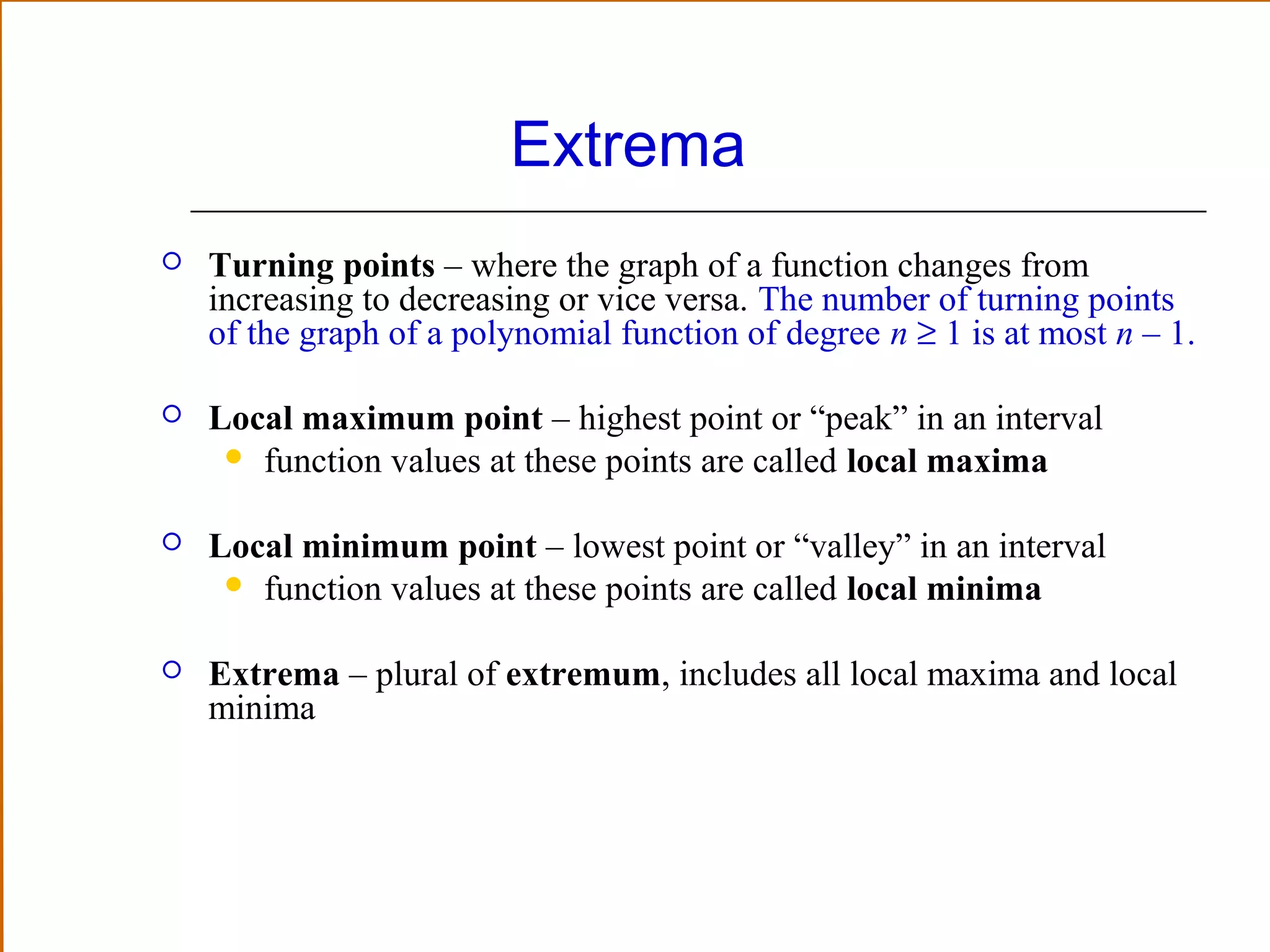 Extrema


Turning points – where the graph of a function changes from
increasing to decreasing or vice versa. The number of turning points
of the graph of a polynomial function of degree n ≥ 1 is at most n – 1.



Local maximum point – highest point or “peak” in an interval
 function values at these points are called local maxima



Local minimum point – lowest point or “valley” in an interval
 function values at these points are called local minima



Extrema – plural of extremum, includes all local maxima and local
minima

 