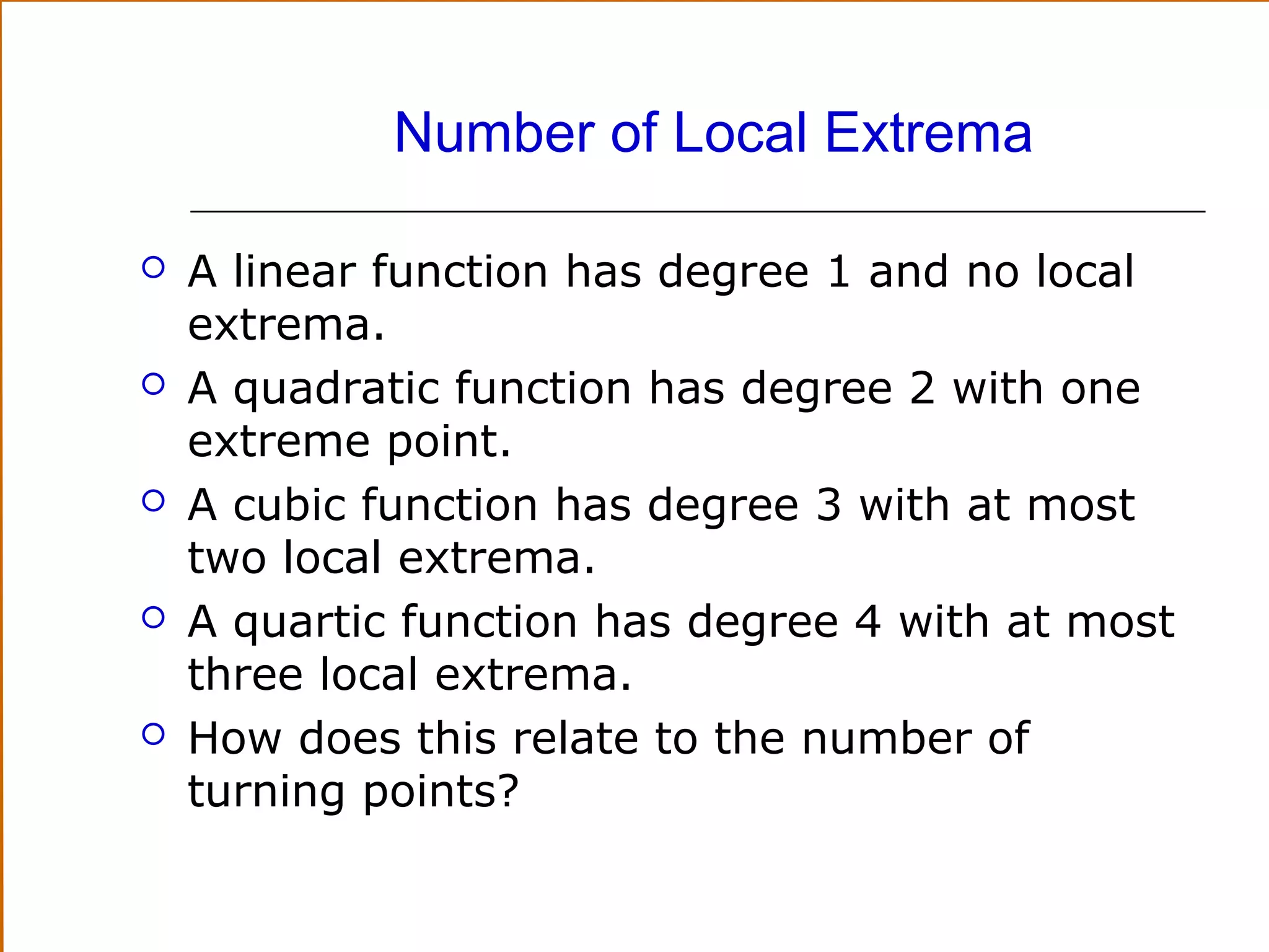 Number of Local Extrema










A linear function has degree 1 and no local
extrema.
A quadratic function has degree 2 with one
extreme point.
A cubic function has degree 3 with at most
two local extrema.
A quartic function has degree 4 with at most
three local extrema.
How does this relate to the number of
turning points?

 