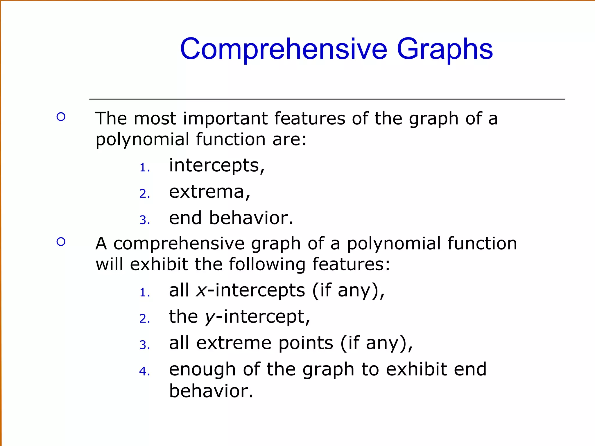 Comprehensive Graphs


The most important features of the graph of a
polynomial function are:

intercepts,
2.
extrema,
3.
end behavior.
A comprehensive graph of a polynomial function
will exhibit the following features:
1.
all x-intercepts (if any),
2.
the y-intercept,
3.
all extreme points (if any),
4.
enough of the graph to exhibit end
behavior.
1.



 