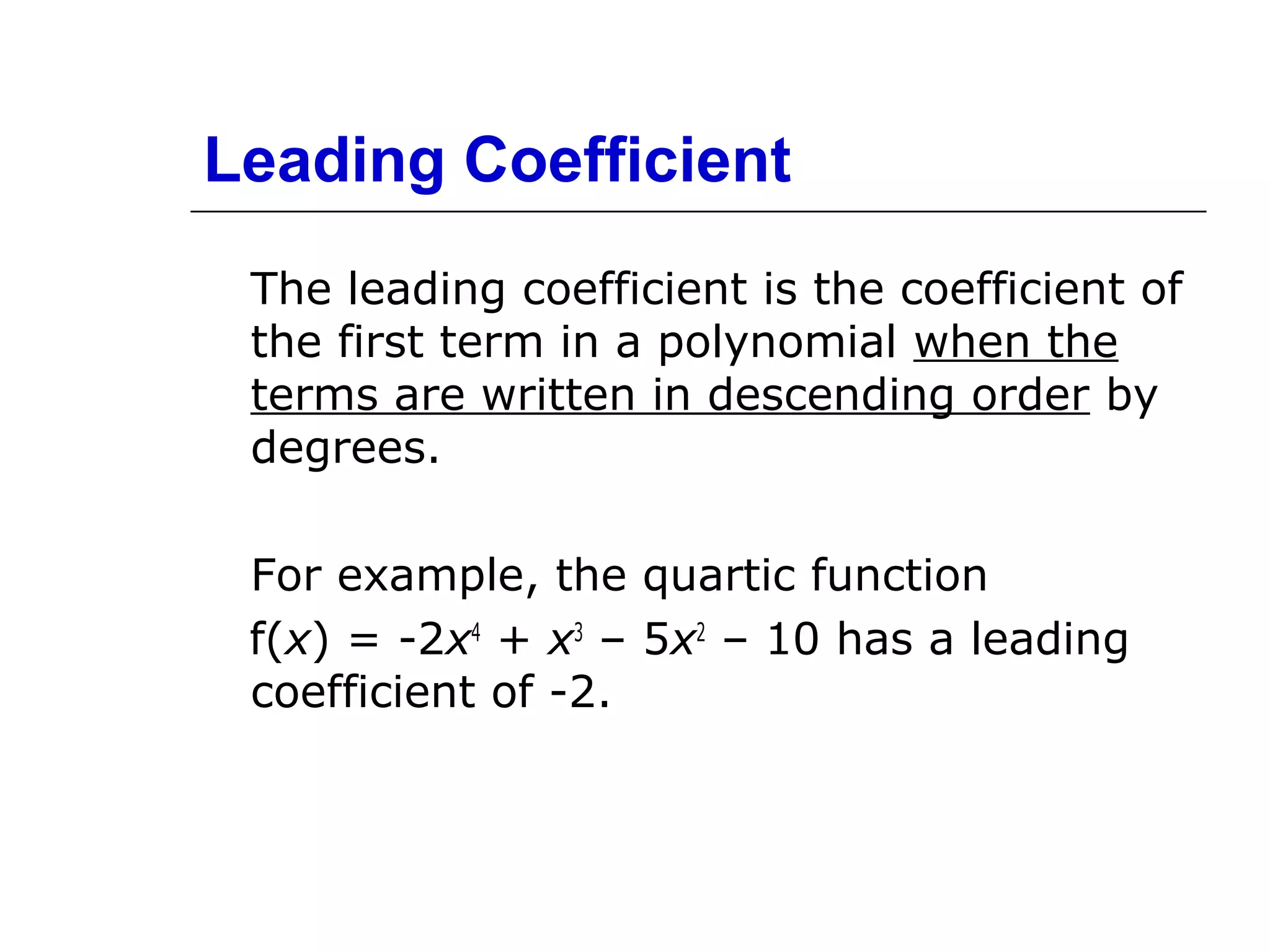 Leading Coefficient
The leading coefficient is the coefficient of
the first term in a polynomial when the
terms are written in descending order by
degrees.
For example, the quartic function
f(x) = -2x4 + x3 – 5x2 – 10 has a leading
coefficient of -2.

 