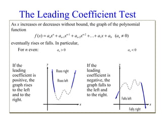 The Leading Coefficient Test
As x increases or decreases without bound, the graph of the polynomial
function
n
n-1
n-2
f (x) = anxn + an-1xn-1 + an-2xn-2 +…+ a1x + a0 (an ≠ 0)
n
n-1
n-2
1
0
n
eventually rises or falls. In particular,
For n even:
an > 0
an < 0
n
n
If the
leading
coefficient is
positive, the
graph rises
to the left
and to the
right.

Rises right
Rises left

If the
leading
coefficient is
negative, the
graph falls to
the left and
to the right.

Falls left
Falls right

 