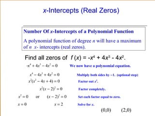 x-Intercepts (Real Zeros)
Number Of x-Intercepts of a Polynomial Function
A polynomial function of degree n will have a maximum
of n x- intercepts (real zeros).

Find all zeros of f (x) = -x4 + 4x3 - 4x2.
−x4 + 4x3 − 4x2 = 0
x4 − 4x3 + 4x2 = 0
x2(x2 − 4x + 4) = 0
x2(x − 2)2 = 0
x2 = 0
x=0

or

(x − 2)2 = 0
x=2

We now have a polynomial equation.
Multiply both sides by −1. (optional step)
Factor out x2.
Factor completely.
Set each factor equal to zero.
Solve for x.

(0,0)

(2,0)

 