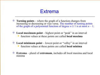 Extrema


Turning points – where the graph of a function changes from
increasing to decreasing or vice versa. The number of turning points
of the graph of a polynomial function of degree n ≥ 1 is at most n – 1.



Local maximum point – highest point or “peak” in an interval
 function values at these points are called local maxima



Local minimum point – lowest point or “valley” in an interval
 function values at these points are called local minima



Extrema – plural of extremum, includes all local maxima and local
minima

 