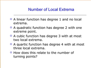 Number of Local Extrema










A linear function has degree 1 and no local
extrema.
A quadratic function has degree 2 with one
extreme point.
A cubic function has degree 3 with at most
two local extrema.
A quartic function has degree 4 with at most
three local extrema.
How does this relate to the number of
turning points?

 