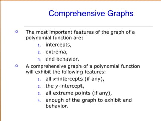 Comprehensive Graphs


The most important features of the graph of a
polynomial function are:

intercepts,
2.
extrema,
3.
end behavior.
A comprehensive graph of a polynomial function
will exhibit the following features:
1.
all x-intercepts (if any),
2.
the y-intercept,
3.
all extreme points (if any),
4.
enough of the graph to exhibit end
behavior.
1.



 