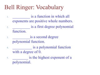 Bell Ringer: Vocabulary
1. _________ is a function in which all
exponents are positive whole numbers.
2. _________ is a first degree polynomial
function.
3. _________is a second degree
polynomial function.
4. __________ is a polynomial function
with a degree of 0.
5. ________ is the highest exponent of a
polynomial.
 