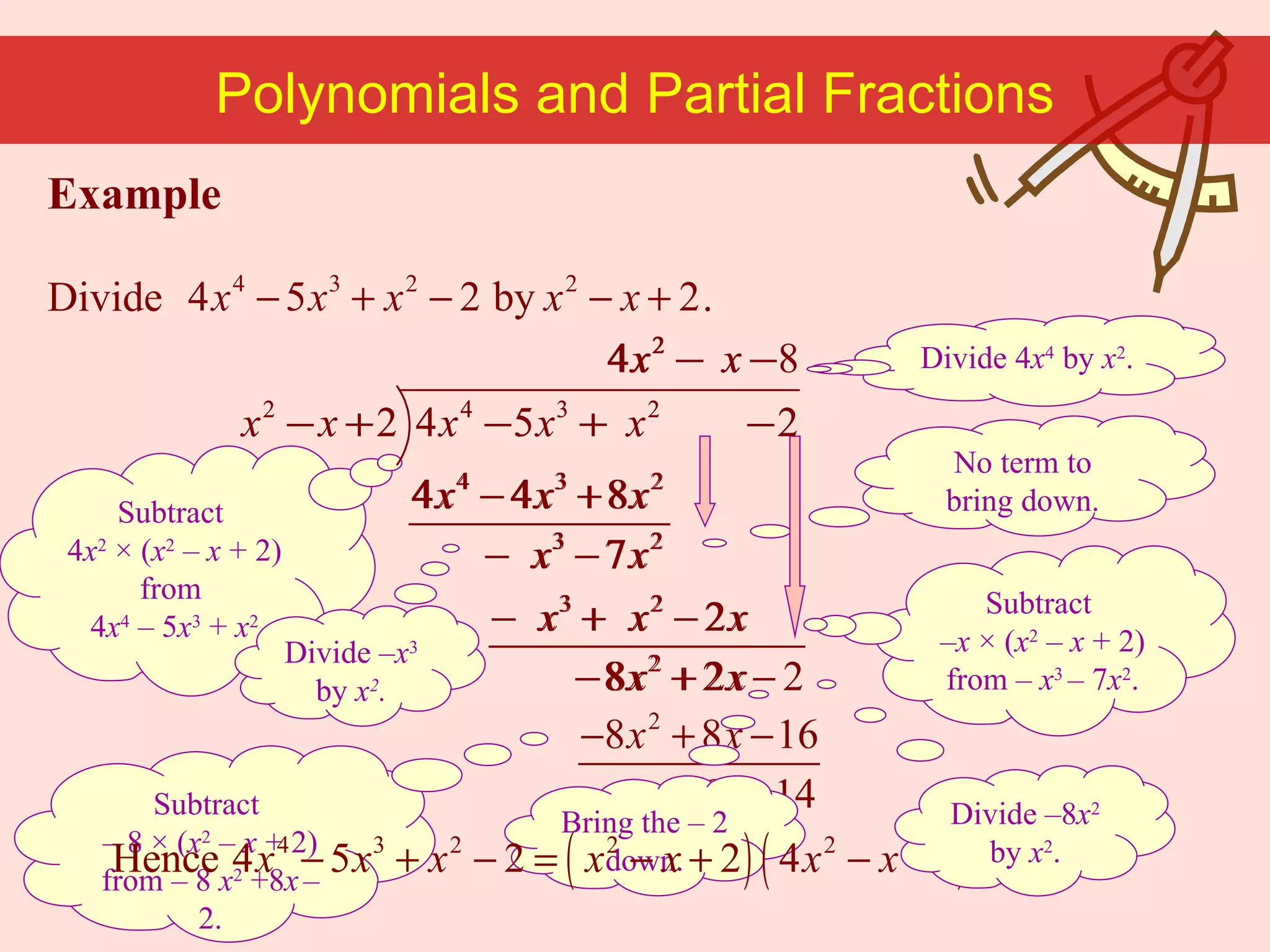 Example Divide  . Subtract  4 x 2  × ( x 2  –  x  + 2) from  4 x 4   –   5 x 3  +  x 2 Divide 4 x 4  by  x 2 . Polynomials and Partial Fractions No term to bring down. Divide – x 3  by  x 2 . Subtract   – x   × ( x 2   –  x  + 2) from  –   x 3  –   7 x 2 . Bring the  –   2 down. Subtract  –   8   × ( x 2   –  x  + 2) from  –   8   x 2   +8 x   –   2. Divide –8 x 2  by  x 2 . 