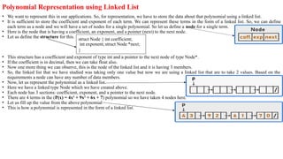 Polynomial Representation using Linked List
• We want to represent this in our applications. So, for representation, we have to store the data about that polynomial using a linked list.
• It is sufficient to store the coefficient and exponent of each term. We can represent these terms in the form of a linked list. So, we can define
each term as a node and we will have a set of nodes for a single polynomial. So let us define a node for a single term.
• Here is the node that is having a coefficient, an exponent, and a pointer (next) to the next node.
• Let us define the structure for this.
• This structure has a coefficient and exponent of type int and a pointer to the next node of type Node*.
• If the coefficient is in decimal, then we can take float also.
• Now one more thing we can observe, this is the node of the linked list and it is having 3 members.
• So, the linked list that we have studied was taking only one value but now we are using a linked list that are to take 2 values. Based on the
requirements a node can have any number of data members.
• Now, let us represent the polynomial as a linked list.
• Here we have a linked type Node which we have created above.
• Each node has 3 sections: coefficient, exponent, and a pointer to the next node.
• There are 4 terms in the (P(x) = 4x3
+ 9x2
+ 6x + 7) polynomial so we have taken 4 nodes here.
• Let us fill up the value from the above polynomial
• This is how a polynomial is represented in the form of a linked list.
struct Node { int coefficient;
int exponent; struct Node *next;
}
 