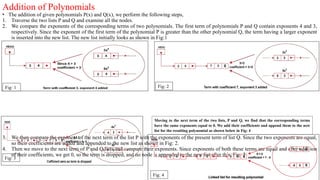 Addition of Polynomials
• The addition of given polynomials P(x) and Q(x), we perform the following steps,
1. Traverse the two lists P and Q and examine all the nodes.
2. We compare the exponents of the corresponding terms of two polynomials. The first term of polynomials P and Q contain exponents 4 and 3,
respectively. Since the exponent of the first term of the polynomial P is greater than the other polynomial Q, the term having a larger exponent
is inserted into the new list. The new list initially looks as shown in Fig:1
3. We then compare the exponent of the next term of the list P with the exponents of the present term of list Q. Since the two exponents are equal,
so their coefficients are added and appended to the new list as shown in Fig: 2.
4. Then we move to the next term of P and Q lists and compare their exponents. Since exponents of both these terms are equal and after addition
of their coefficients, we get 0, so the term is dropped, and no node is appended to the new list after this. Fig: 3
Fig: 1 Fig: 2
Fig: 3
Moving to the next term of the two lists, P and Q, we find that the corresponding terms
have the same exponents equal to 0. We add their coefficients and append them to the new
list for the resulting polynomial as shown below in Fig: 4
Fig: 4
 