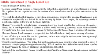 Pitfalls Encountered In Singly Linked List
• "Disadvantages Of Linked List:
• Memory usage: More memory is required in the linked list as compared to an array. Because in a linked
list, a pointer is also required to store the address of the next element and it requires extra memory for
itself.
• Traversal: In a Linked list traversal is more time-consuming as compared to an array. Direct access to an
element is not possible in a linked list as in an array by index. For example, for accessing a node at
position n, one has to traverse all the nodes before it.
• Reverse Traversing: In a singly linked list reverse traversing is not possible, but in the case of a doubly-
linked list, it can be possible as it contains a pointer to the previously connected nodes with each node.
For performing this extra memory is required for the back pointer hence, there is a wastage of memory.
• Random Access: Random access is not possible in a linked list due to its dynamic memory allocation.
• Lower efficiency at times: For certain operations, such as searching for an element or iterating through
the list, can be slower in a linked list.
• Complex implementation: The linked list implementation is more complex when compared to array. It
requires a complex programming understanding.Difficult to share data: This is because it is not possible
to directly access the memory address of an element in a linked list.
• Not suited for small dataset: Cannot provide any significant benefits on small dataset compare to that of
an array."
 