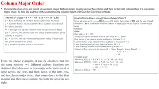Column Major Order
• If elements of an array are stored in a column-major fashion means moving across the column and then to the next column then it’s in column-
major order. To find the address of the element using column-major order use the following formula:
Address of A[I][J] = B + W * ((J – LC) * M + (I – LR))
I = Row Subset of an element whose address to be found,
J = Column Subset of an element whose address to be found,
B = Base address,
W = Storage size of one element store in any array(in byte),
LR = Lower Limit of row/start row index of matrix(If not given
assume it as zero),
LC = Lower Limit of column/start column index of matrix(If
not given assume it as zero),
M = Number of rows given in the matrix.
How to find address using Column Major Order?
Given an array arr[1………10][1………15] with a base value of 100 and the size of each
element is 1 Byte in memory find the address of arr[8][6] with the help of column-major
order.
Solution:
Given:
Base address B = 100
Storage size of one element store in any array W = 1 Bytes
Row Subset of an element whose address to be found I = 8
Column Subset of an element whose address to be found J = 6
Lower Limit of row/start row index of matrix LR = 1
Lower Limit of column/start column index of matrix = 1
Number of Rows given in the matrix M = Upper Bound – Lower Bound + 1
= 10 – 1 + 1
= 10
Formula: used
Address of A[I][J] = B + W * ((J – LC) * M + (I – LR))
Address of A[8][6] = 100 + 1 * ((6 – 1) * 10 + (8 – 1))
= 100 + 1 * ((5) * 10 + (7))
= 100 + 1 * (57)
Address of A[I][J] = 157
From the above examples, it can be observed that for
the same position two different address locations are
obtained that’s because in row-major order movement is
done across the rows and then down to the next row,
and in column-major order, first move down to the first
column and then next column. So both the answers are
right.
 