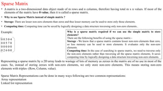 Sparse Matrix
• A matrix is a two-dimensional data object made of m rows and n columns, therefore having total m x n values. If most of the
elements of the matrix have 0 value, then it is called a sparse matrix.
• Why to use Sparse Matrix instead of simple matrix ?
• Storage: There are lesser non-zero elements than zeros and thus lesser memory can be used to store only those elements.
• Computing time: Computing time can be saved by logically designing a data structure traversing only non-zero elements..
Example:
0 0 3 0 4
0 0 5 7 0
0 0 0 0 0
0 2 6 0 0
Representing a sparse matrix by a 2D array leads to wastage of lots of memory as zeroes in the matrix are of no use in most of the
cases. So, instead of storing zeroes with non-zero elements, we only store non-zero elements. This means storing non-zero
elements with triples- (Row, Column, value).
Sparse Matrix Representations can be done in many ways following are two common representations:
Array representation
Linked list representation
Why is a sparse matrix required if we can use the simple matrix to store
elements?
There are the following benefits of using the sparse matrix -
Storage - We know that a sparse matrix contains lesser non-zero elements than zero,
so less memory can be used to store elements. It evaluates only the non-zero
elements.
Computing time: In the case of searching in sparse matrix, we need to traverse only
the non-zero elements rather than traversing all the sparse matrix elements. It saves
computing time by logically designing a data structure traversing non-zero elements.
 