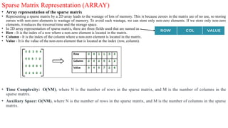 Sparse Matrix Representation (ARRAY)
• Array representation of the sparse matrix
• Representing a sparse matrix by a 2D array leads to the wastage of lots of memory. This is because zeroes in the matrix are of no use, so storing
zeroes with non-zero elements is wastage of memory. To avoid such wastage, we can store only non-zero elements. If we store only non-zero
elements, it reduces the traversal time and the storage space.
• In 2D array representation of sparse matrix, there are three fields used that are named as -
• Row - It is the index of a row where a non-zero element is located in the matrix.
• Column - It is the index of the column where a non-zero element is located in the matrix.
• Value - It is the value of the non-zero element that is located at the index (row, column).
• Time Complexity: O(NM), where N is the number of rows in the sparse matrix, and M is the number of columns in the
sparse matrix.
• Auxiliary Space: O(NM), where N is the number of rows in the sparse matrix, and M is the number of columns in the sparse
matrix.
 