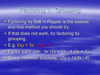 Factoring 1: Grouping
 Factoring by Salt ‘n Pepper is the easiest
and first method you should try.
 If that does not work, try factoring by
grouping.
 E.g. 6xy + 3x – 8y – 4
 Factor each pair: 3x (2y + 1) – 4 (2y + 1)
 Group common brackets: (2y + 1)(3x –4)
 