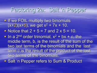 Factoring 2a: Salt ‘n Pepper
 If we FOIL multiply two binomials
(x+2)(x+5), we get x2 + 7x + 10.
 Notice that 2 + 5 = 7 and 2 x 5 = 10.
 In a 2nd order trinomial, x2 + bx + c, the
middle term, b, is the result of the sum of the
two last terms of the binomials and the last
term c is the result of the product of the last
two terms of the binomials.
 Salt ‘n Pepper refers to Sum & Product
 