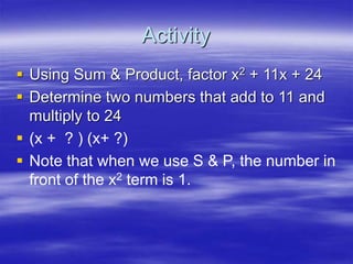 Activity
 Using Sum & Product, factor x2 + 11x + 24
 Determine two numbers that add to 11 and
multiply to 24
 (x + ? ) (x+ ?)
 Note that when we use S & P, the number in
front of the x2 term is 1.
 