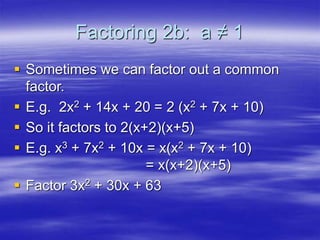 Factoring 2b: a ≠ 1
 Sometimes we can factor out a common
factor.
 E.g. 2x2 + 14x + 20 = 2 (x2 + 7x + 10)
 So it factors to 2(x+2)(x+5)
 E.g. x3 + 7x2 + 10x = x(x2 + 7x + 10)
= x(x+2)(x+5)
 Factor 3x2 + 30x + 63
 
