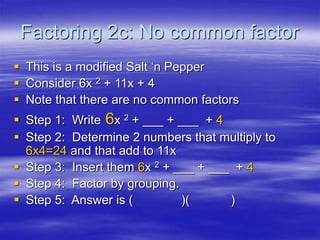 Factoring 2c: No common factor
 This is a modified Salt ‘n Pepper
 Consider 6x 2 + 11x + 4
 Note that there are no common factors
 Step 1: Write 6x 2 + ___ + ___ + 4
 Step 2: Determine 2 numbers that multiply to
6x4=24 and that add to 11x
 Step 3: Insert them 6x 2 + ___ + ___ + 4
 Step 4: Factor by grouping.
 Step 5: Answer is ( )( )
 