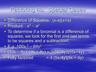 Factoring 4b: Special Cases
 Difference of Squares: (x-a)(x+a)
 Product: x2 – a2
 To determine if a binomial is a difference of
squares, we look for the first and last terms
to be squares and a subtraction!.
 E.g. 100x 2 – 64y2
 (10x – 8y)(10x + 8y) = 2(5x -4y)2(5x+4y)
 Fully factored = 4 (5x-4y)(5x + 4y)
 