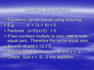 Solving Equations
 Equations can be solved using factoring.
 E.g. x2 + 7x + 10 = 0
 Factored (x+5)(x+2) = 0
 If two numbers multiply to zero, one or both
equal zero. Therefore the terms equal zero.
 So x+5 =0 and x +2 = 0
 Solving these gives us x = -5 and x = -2.
 Check: Sub x = -5, -2 into equation.
 