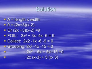 Solution
 A = length x width
 9 = (2x+3)(x-2)
 Or (2x +3)(x-2) =9
 FOIL: 2x2 + 3x -4x -6 = 9
 Collect: 2x2 -1x -6 -9 = 0
 Grouping: 2x2 -1x -15 = 0
 : 2x2 - 6x + 5x -15 =0
 : 2x (x-3) + 5 (x- 3)
 