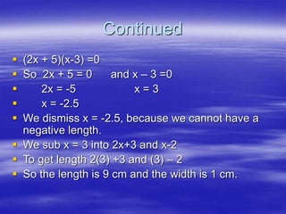 Continued
 (2x + 5)(x-3) =0
 So 2x + 5 = 0 and x – 3 =0
 2x = -5 x = 3
 x = -2.5
 We dismiss x = -2.5, because we cannot have a
negative length.
 We sub x = 3 into 2x+3 and x-2
 To get length 2(3) +3 and (3) – 2
 So the length is 9 cm and the width is 1 cm.
 