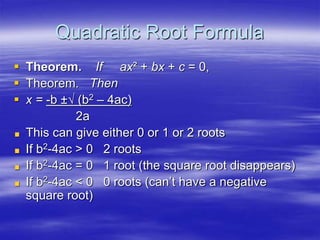 Quadratic Root Formula
 Theorem. If ax² + bx + c = 0,
 Theorem. Then
 x = -b ±√ (b2 – 4ac)
2a
This can give either 0 or 1 or 2 roots
If b2-4ac > 0 2 roots
If b2-4ac = 0 1 root (the square root disappears)
If b2-4ac < 0 0 roots (can’t have a negative
square root)
 