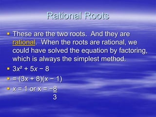 Rational Roots
 These are the two roots. And they are
rational. When the roots are rational, we
could have solved the equation by factoring,
which is always the simplest method.
 3x² + 5x − 8
 = (3x + 8)(x − 1)
 x = 1 or x = −8
3
 