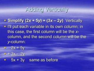 Adding Vertically
 Simplify (2x + 5y) + (3x – 2y) Vertically
 I'll put each variable in its own column; in
this case, the first column will be the x-
column, and the second column will be the
y-column:
 2x + 5y
 + 3x - 2y
 5x + 3y same as before
 