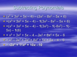 Subtracting Polynomials
 (x3 + 3x2 + 5x – 4) – (3x3 – 8x2 – 5x + 6)
 =(x3 + 3x2 + 5x – 4) – 1(3x3 – 8x2 – 5x + 6)
 =(x3 + 3x2 + 5x – 4) – 1(3x3) – 1(-8x2) – 1(-
5x) – 1(6)
 = x3 + 3x2 + 5x – 4 – 3x3 + 8x2 + 5x – 6
 = x3 – 3x3 + 3x2 + 8x2 + 5x + 5x – 4 – 6
 = -2x3 + 11x2 + 10x –10
 