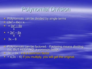 Polynomial Division
 Polynomials can be divided by single terms
 (3x2 – 6x) / x
 = 3x2 – 6x
x
 = 3x2 – 6x
x x
 3x – 6
 Polynomials can be factored. Factoring means dividing
out, BUT KEEPING, a common factor.
 3x2 – 6x x is a common factor
 = x(3x – 6) If you multiply, you will get the original.
 