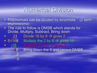 Numerical Division
 Polynomials can be divided by binomials (2 term
expressions)
 The rule to follow is DMSB which stands for
Divide, Multiply, Subtract, Bring down
 21 Divide 16 by 8  gives 2
 8√168 Multiply the 2 by 8  gives 16
 -16 Subtract 16-16  gives 0
 08 Bring down the 8 and repeat DMSB
– 8
0
 