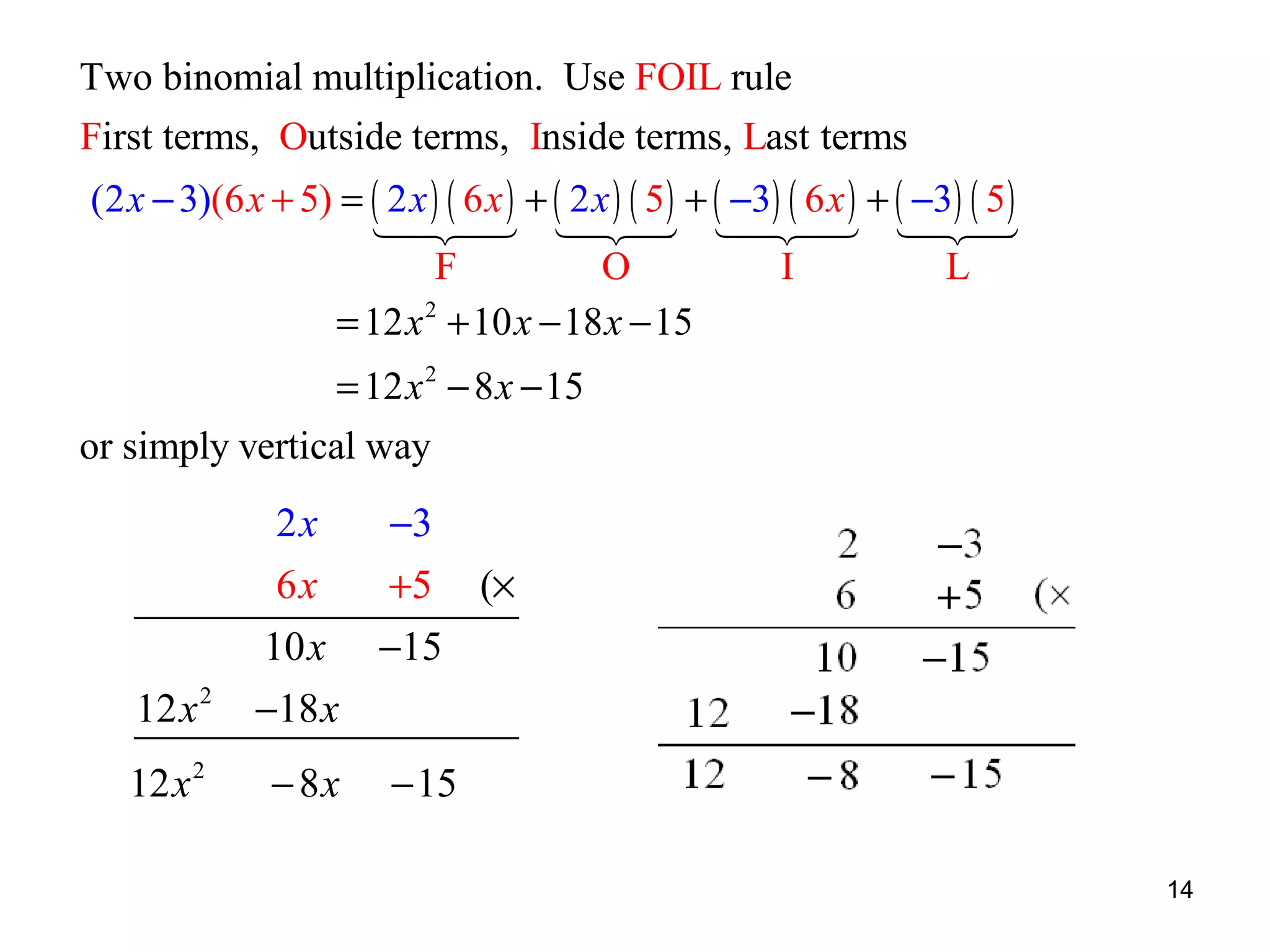 Two binomial multiplication. Use FOIL rule
First terms, Outside terms, Inside terms, Last terms
(2 x − 3)(6 x + 5) = ( 2 x ) ( 6 x ) + ( 2 x ) ( 5 ) + ( −3) ( 6 x ) + ( −3) ( 5 )
1 24 124 1 24 124
4 3 4 3
4 3 4 3
F
O
I
L
= 12 x 2 + 10 x − 18 x − 15
= 12 x 2 − 8 x − 15
or simply vertical way

2x
6x
12 x 2
12 x 2

−3
+5

(×

10 x −15
−18 x
− 8x

− 15
14

 