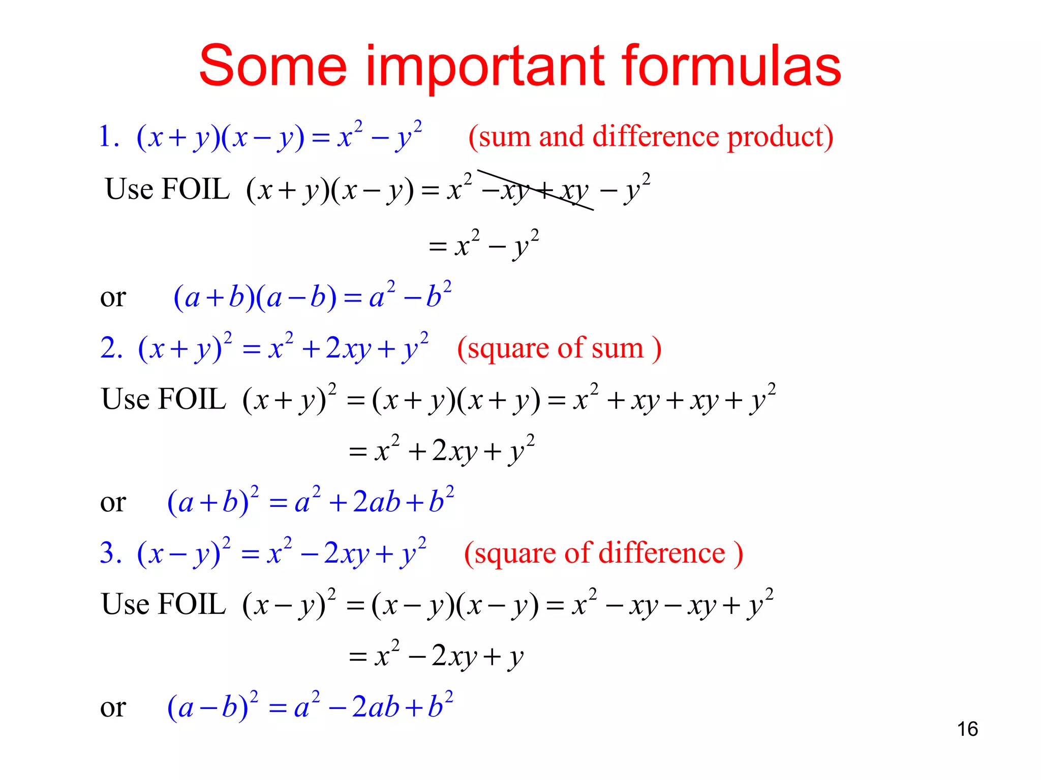 Some important formulas
1. ( x + y )( x − y ) = x 2 − y 2

(sum and difference product)

Use FOIL ( x + y )( x − y ) = x 2 − xy + xy − y 2
= x2 − y 2
or

(a + b)(a − b) = a 2 − b 2

2. ( x + y ) 2 = x 2 + 2 xy + y 2 (square of sum )
Use FOIL ( x + y ) 2 = ( x + y )( x + y ) = x 2 + xy + xy + y 2
= x 2 + 2 xy + y 2
or

(a + b) 2 = a 2 + 2ab + b 2

3. ( x − y ) 2 = x 2 − 2 xy + y 2

(square of difference )

Use FOIL ( x − y ) 2 = ( x − y )( x − y ) = x 2 − xy − xy + y 2
= x 2 − 2 xy + y
or

(a − b) 2 = a 2 − 2ab + b 2

16

 