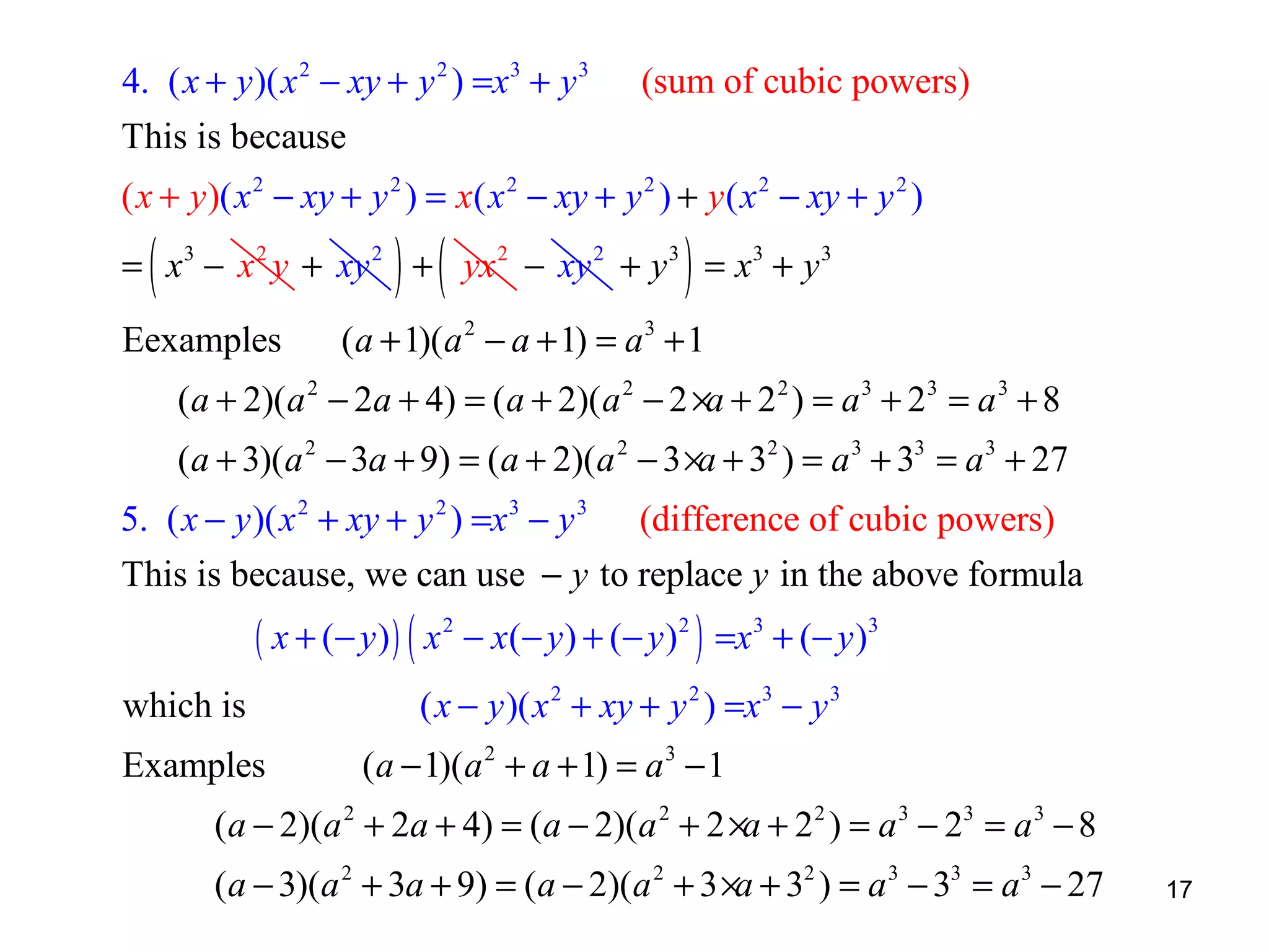 4. ( x + y )( x 2 − xy + y 2 ) =x3 + y 3

(sum of cubic powers)

This is because
( x + y )( x 2 − xy + y 2 ) = x( x 2 − xy + y 2 ) + y ( x 2 − xy + y 2 )

(

) (

)

= x 3 − x 2 y + xy 2 + yx 2 − xy 2 + y 3 = x3 + y 3
Eexamples

( a + 1)( a 2 − a + 1) = a 3 + 1

(a + 2)(a 2 − 2a + 4) = ( a + 2)( a 2 − 2 ×a + 2 2 ) = a 3 + 23 = a 3 + 8
(a + 3)(a 2 − 3a + 9) = (a + 2)(a 2 − 3 ×a + 32 ) = a 3 + 33 = a 3 + 27
5. ( x − y )( x 2 + xy + y 2 ) =x 3 − y 3 (difference of cubic powers)
This is because, we can use − y to replace y in the above formula

( x + ( − y ) ) ( x 2 − x ( − y ) + ( − y ) 2 ) =x 3 + ( − y ) 3

which is
Examples

( x − y )( x 2 + xy + y 2 ) =x 3 − y 3
(a − 1)(a 2 + a + 1) = a 3 − 1

(a − 2)(a 2 + 2a + 4) = (a − 2)(a 2 + 2 ×a + 2 2 ) = a 3 − 23 = a 3 − 8
(a − 3)(a 2 + 3a + 9) = (a − 2)(a 2 + 3 ×a + 32 ) = a 3 − 33 = a 3 − 27

17

 