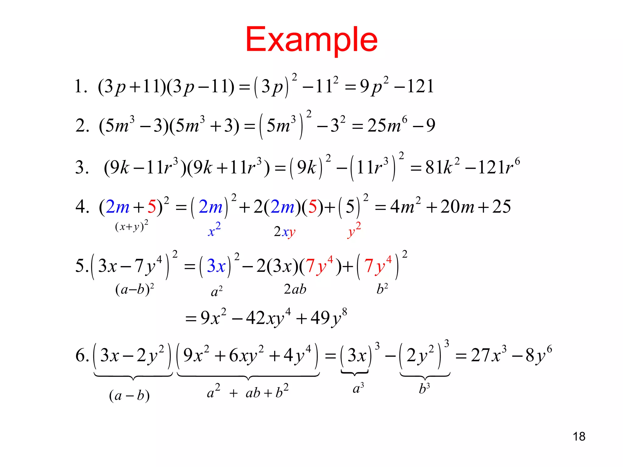 Example
1. (3 p + 11)(3 p − 11) = ( 3 p ) − 112 = 9 p 2 − 121
2

2. (5m − 3)(5m + 3) = ( 5m
3

3

)

3 2

− 32 = 25m6 − 9

3. (9k − 11r )(9k + 11r ) = ( 9k ) − ( 11r
3

2

3

)

3 2

= 81k 2 − 121r 6

4. (2m + 5) 2 = ( 2m ) + 2( 2m)(5) + ( 5 ) = 4 m 2 + 20 m + 25
2

( x + y )2

5. ( 3x − 7 y

2

x2

) = ( 3x )

4 2

( a −b ) 2

a2

y2

2 xy
2

− 2(3 x)(7 y )+ ( 7 y
4

2 ab

)

4 2

b2

= 9 x 2 − 42 xy 4 + 49 y 8
6. ( 3 x − 2 y ) ( 9 x + 6 xy + 4 y ) = ( 3 x ) − ( 2 y ) = 27 x 3 − 8 y 6
1 24 144 2444 {
4 3
4
3
1 3
2
2

(a − b)

2

2

a 2 + ab + b 2

3

4

a3

2 3

b3

18

 