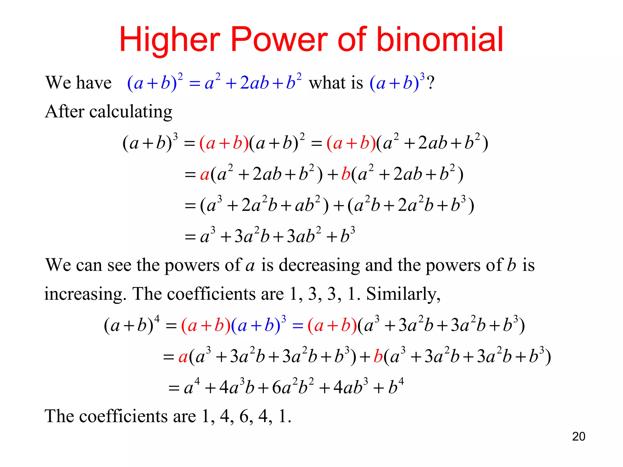 Higher Power of binomial
We have (a + b) 2 = a 2 + 2ab + b 2 what is (a + b)3 ?
After calculating
( a + b) 3 = (a + b)( a + b) 2 = (a + b)( a 2 + 2 ab + b 2 )
= a (a 2 + 2ab + b 2 ) + b( a 2 + 2ab + b 2 )
= (a 3 + 2a 2b + ab 2 ) + (a 2b + 2a 2b + b3 )
= a 3 + 3a 2b + 3ab 2 + b3
We can see the powers of a is decreasing and the powers of b is
increasing. The coefficients are 1, 3, 3, 1. Similarly,
(a + b) 4 = (a + b)(a + b)3 = (a + b)(a 3 + 3a 2b + 3a 2b + b 3)
= a (a 3 + 3a 2b + 3a 2b + b3) + b(a 3 + 3a 2b + 3a 2b + b 3)
= a 4 + 4a 3b + 6a 2b 2 + 4ab3 + b 4
The coefficients are 1, 4, 6, 4, 1.
20

 