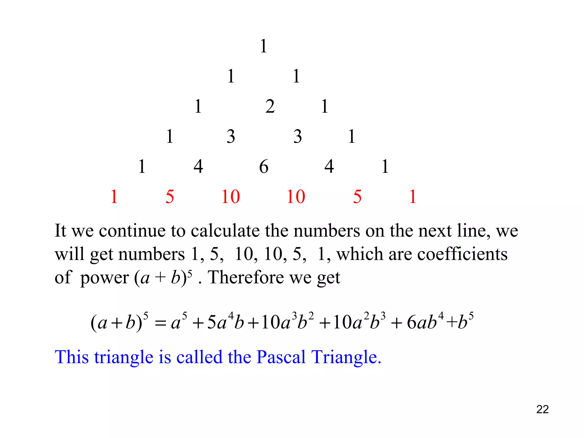 1
1
1
1
1
1

2
3

4
5

1
1
3
6

10

1
4

10

1
5

1

It we continue to calculate the numbers on the next line, we
will get numbers 1, 5, 10, 10, 5, 1, which are coefficients
of power (a + b)5 . Therefore we get

(a + b)5 = a 5 + 5a 4b + 10a 3b 2 + 10a 2b3 + 6ab 4 +b 5
This triangle is called the Pascal Triangle.
22

 