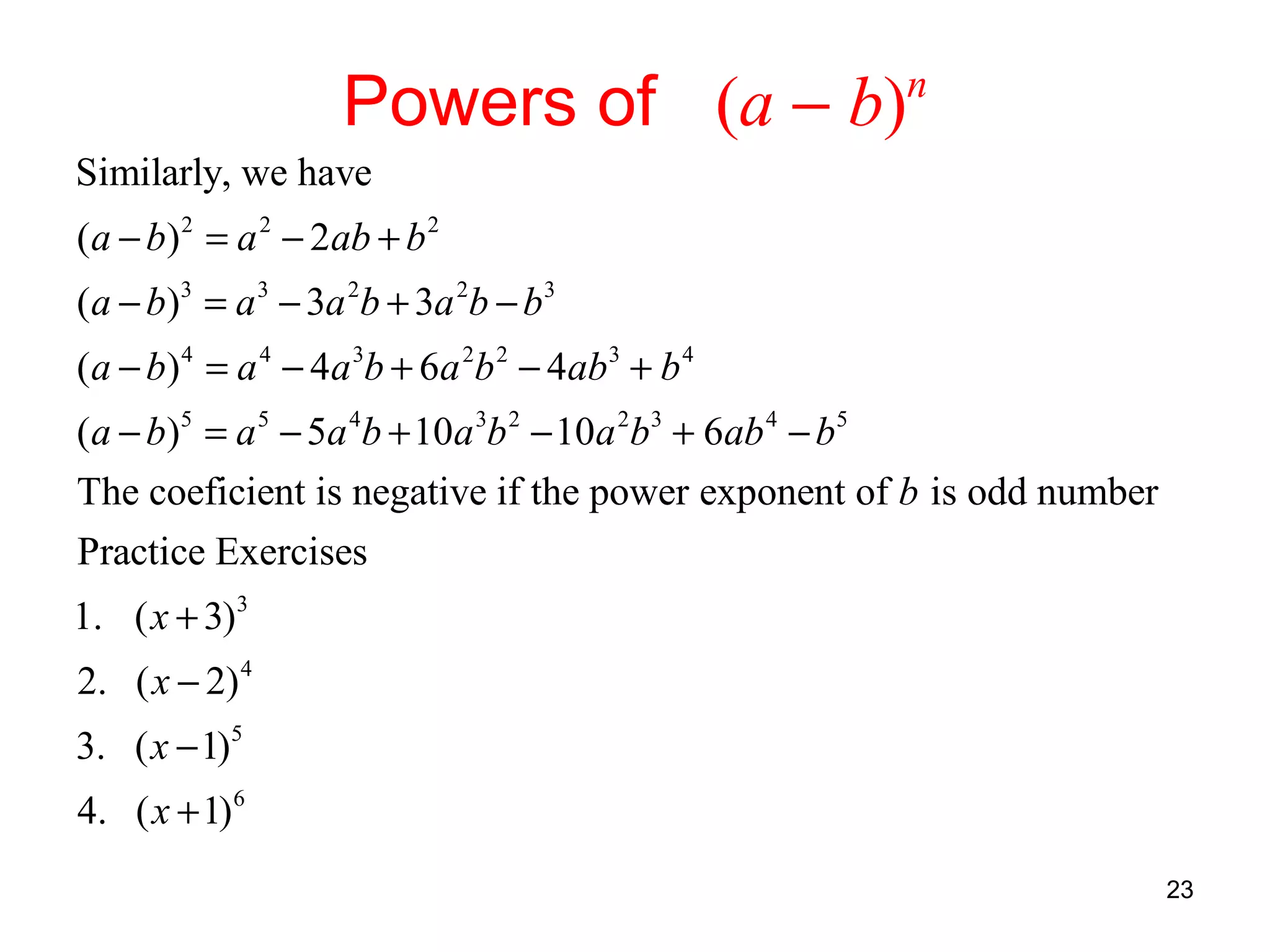 Powers of (a − b)

n

Similarly, we have
(a − b) 2 = a 2 − 2ab + b 2
(a − b)3 = a 3 − 3a 2b + 3a 2b − b3
(a − b) 4 = a 4 − 4a 3b + 6a 2b 2 − 4ab3 + b 4
(a − b)5 = a 5 − 5a 4b + 10a 3b 2 − 10a 2b3 + 6ab 4 − b5
The coeficient is negative if the power exponent of b is odd number
Practice Exercises
1. ( x + 3)3
2. ( x − 2) 4
3. ( x − 1)5
4. ( x + 1)6
23

 