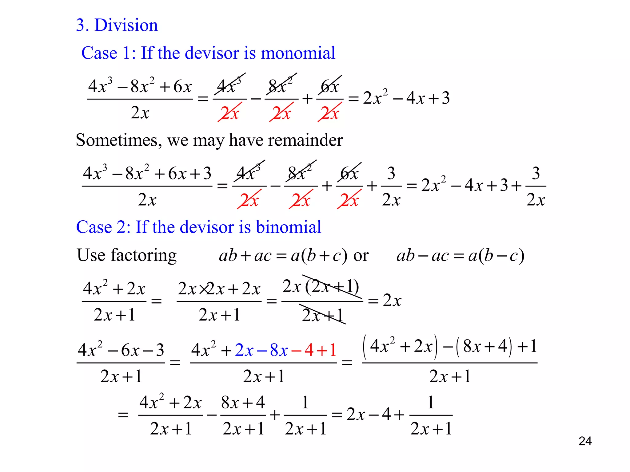 3. Division
Case 1: If the devisor is monomial
4 x 3 − 8 x 2 + 6 x 4 x3 8x 2 6x
=
−
+
= 2x2 − 4x + 3
2x
2x
2x
2x
Sometimes, we may have remainder
4 x 3 − 8 x 2 + 6 x + 3 4 x3 8x 2 6x
3
3
=
−
+
+
= 2x2 − 4x + 3 +
2x
2x
2x
2x
2x 2 x
Case 2: If the devisor is binomial
Use factoring

ab + ac = a (b + c) or

ab − ac = a (b − c )

4x2 + 2x
2 x ×2 x + 2 x 2 x (2 x + 1)
=
=
= 2x
2x +1
2x +1
2x +1

2
4x2 − 6x − 3 4x2 + 2x − 8x − 4 + 1 ( 4 x + 2x ) − ( 8x + 4) + 1
=
=
2x +1
2x +1
2x +1
4x2 + 2x 8x + 4
1
1
=
−
+
= 2x − 4 +
2x +1
2x +1 2x +1
2x +1

24

 