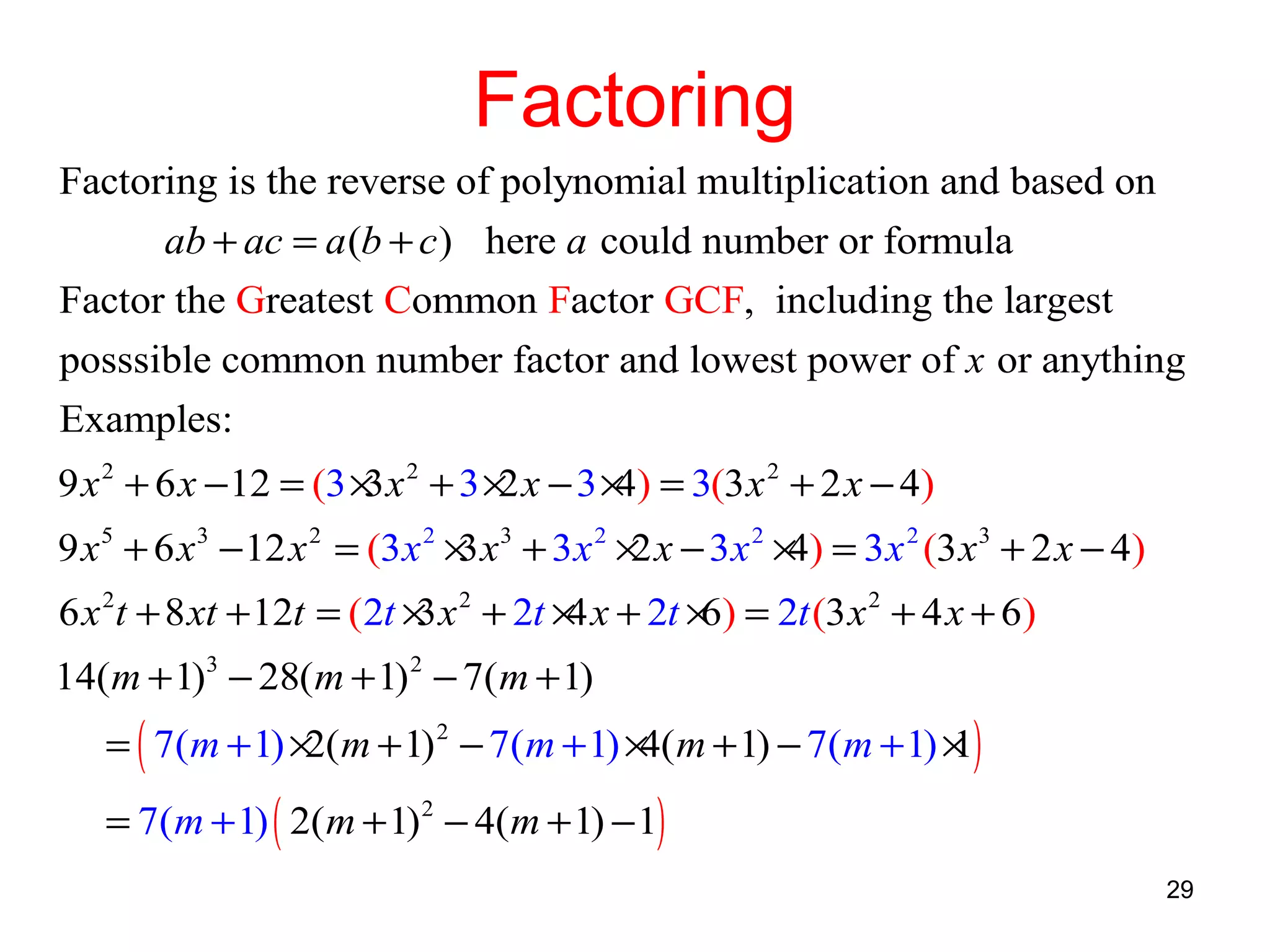 Factoring
Factoring is the reverse of polynomial multiplication and based on
ab + ac = a (b + c ) here a could number or formula
Factor the Greatest Common Factor GCF, including the largest
posssible common number factor and lowest power of x or anything
Examples:
9 x 2 + 6 x −12 = (3 × x 2 + 3 × x − 3 × ) = 3(3 x 2 + 2 x − 4)
3
2
4
9 x 5 + 6 x 3 − 12 x 2 = (3 x 2 × x 3 + 3 x 2 × x − 3 x 2 × ) = 3 x 2 (3 x 3 + 2 x − 4)
3
2
4
6 x 2t + 8 xt + 12t = (2t × x 2 + 2t × x + 2t × ) = 2t (3 x 2 + 4 x + 6)
3
4
6
14(m + 1)3 − 28(m + 1) 2 − 7( m + 1)

= ( 7(m + 1) × m + 1) 2 − 7(m + 1) × m + 1) − 7( m + 1) × )
2(
4(
1
= 7(m + 1) ( 2(m + 1) 2 − 4(m + 1) − 1)

29

 