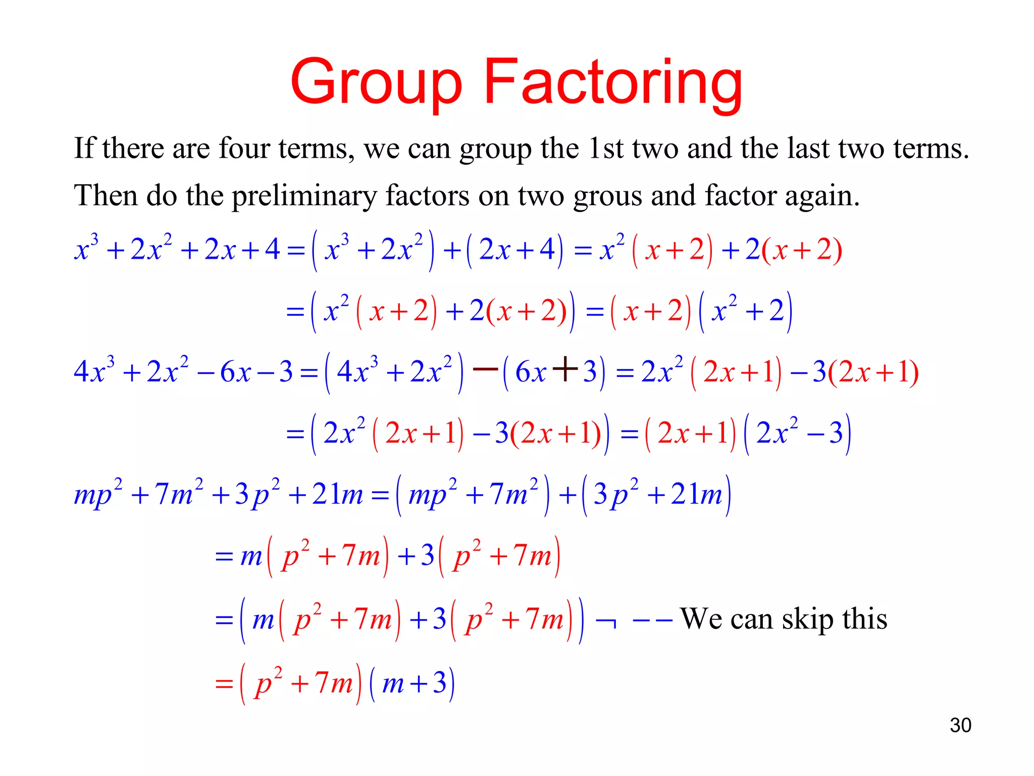 Group Factoring
If there are four terms, we can group the 1st two and the last two terms.
Then do the preliminary factors on two grous and factor again.
x 3 + 2 x 2 + 2 x + 4 = ( x 3 + 2 x 2 ) + ( 2 x + 4 ) = x 2 ( x + 2 ) + 2( x + 2)
= ( x 2 ( x + 2 ) + 2( x + 2) ) = ( x + 2 ) ( x 2 + 2 )

4 x 3 + 2 x 2 − 6 x − 3 = ( 4 x 3 + 2 x 2 ) − ( 6 x + 3 ) = 2 x 2 ( 2 x + 1) − 3(2 x + 1)
= ( 2 x 2 ( 2 x + 1) − 3(2 x + 1) ) = ( 2 x + 1) ( 2 x 2 − 3)

mp 2 + 7m 2 + 3 p 2 + 21m = ( mp 2 + 7m 2 ) + ( 3 p 2 + 21m )
= m ( p 2 + 7m ) + 3 ( p 2 + 7m )

(

)

= m ( p 2 + 7m ) + 3 ( p 2 + 7 m ) ¬ − − We can skip this
= ( p 2 + 7 m ) ( m + 3)

30

 